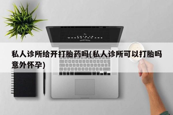 流产药怎么购买私人诊所给开打胎药吗(私人诊所可以打胎吗意外怀孕)