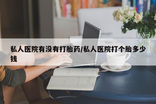 流产药怎么购买私人医院有没有打胎药/私人医院打个胎多少钱
