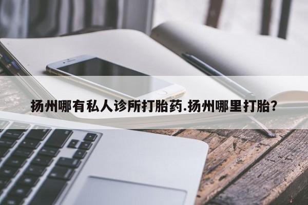 流产药怎么购买扬州哪有私人诊所打胎药.扬州哪里打胎？