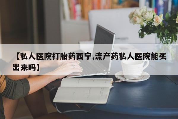 流产药怎么购买【私人医院打胎药西宁,流产药私人医院能买出来吗】