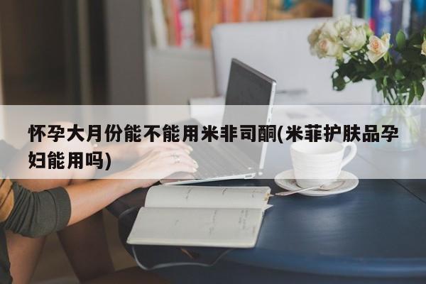 流产药怎么购买怀孕大月份能不能用米非司酮(米菲护肤品孕妇能用吗)