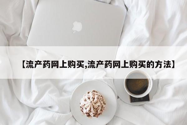 流产药怎么购买【流产药网上购买,流产药网上购买的方法】