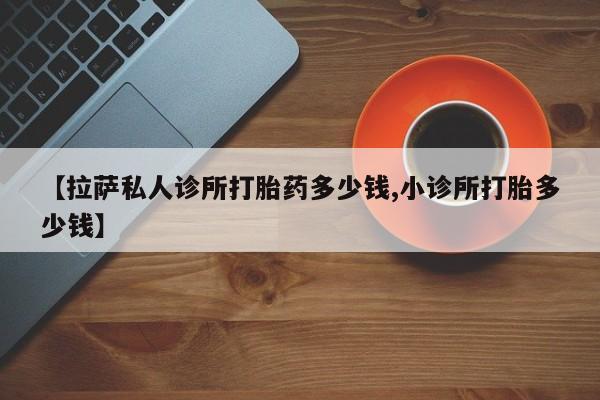 流产药怎么购买【拉萨私人诊所打胎药多少钱,小诊所打胎多少钱】