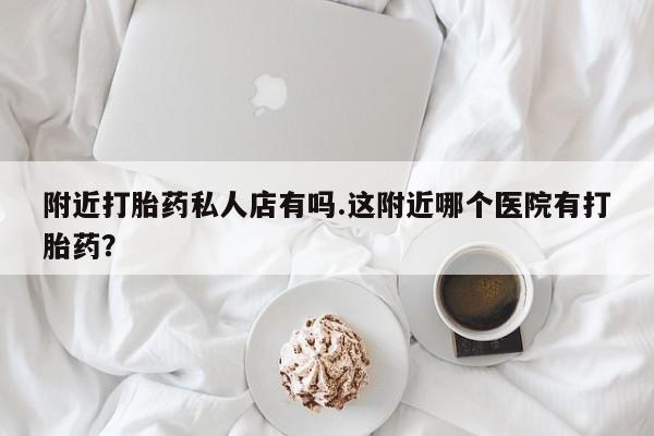 流产药怎么购买附近打胎药私人店有吗.这附近哪个医院有打胎药？