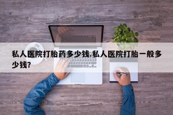流产药怎么购买私人医院打胎药多少钱.私人医院打胎一般多少钱？