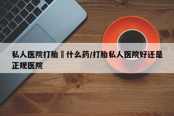 流产药怎么购买私人医院打胎給什么药/打胎私人医院好还是正规医院